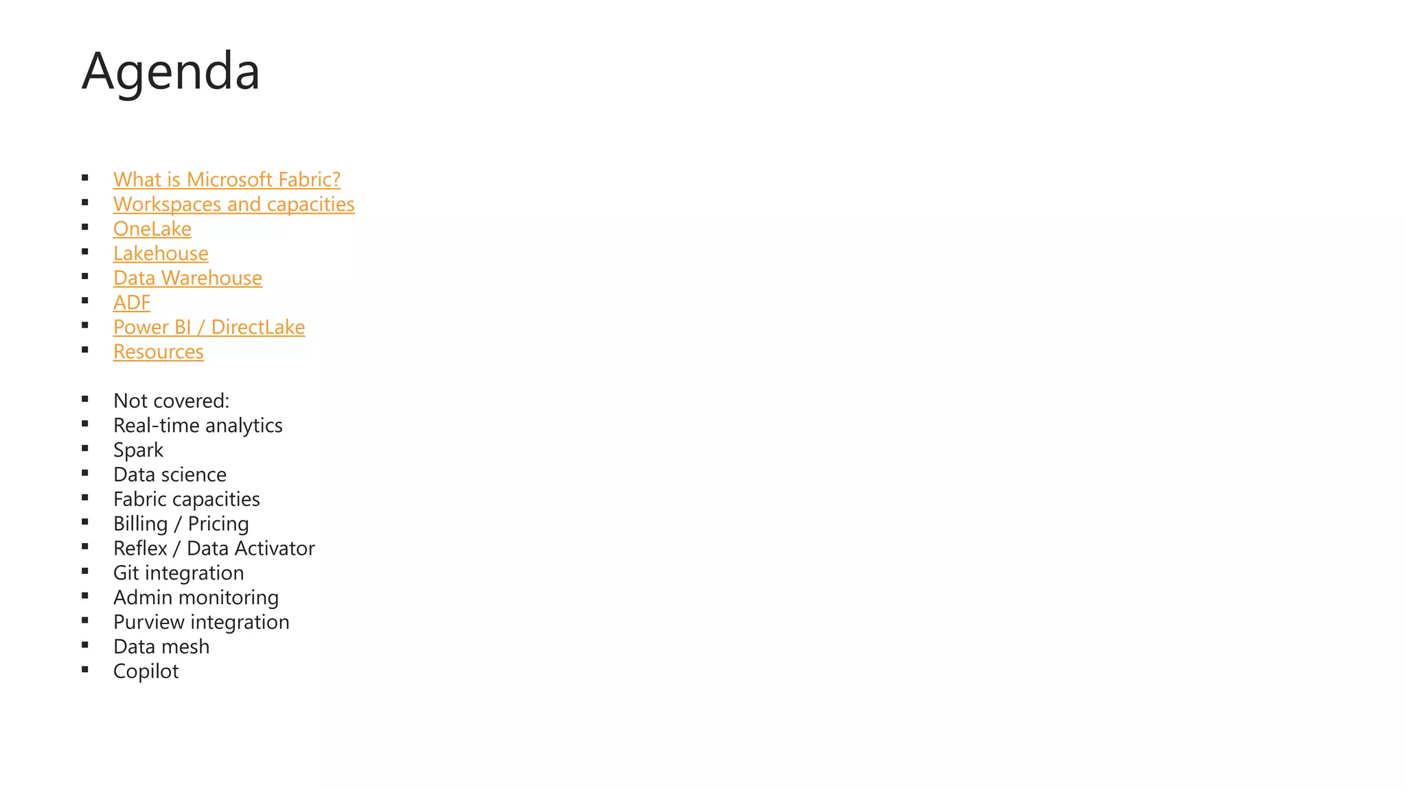Agenda
 What is Microsoft Fabric?
 Workspaces and capacities
 OneLake
 Lakehouse
 Data Warehouse
 ADF
 Power BI / DirectLake
 Resources
 Not covered:
 Real-time analytics
 Spark
 Data science
 Fabric capacities
 Billing / Pricing
 Reflex / Data Activator
 Git integration
 Admin monitoring
 Purview integration
 Data mesh
 Copilot
 