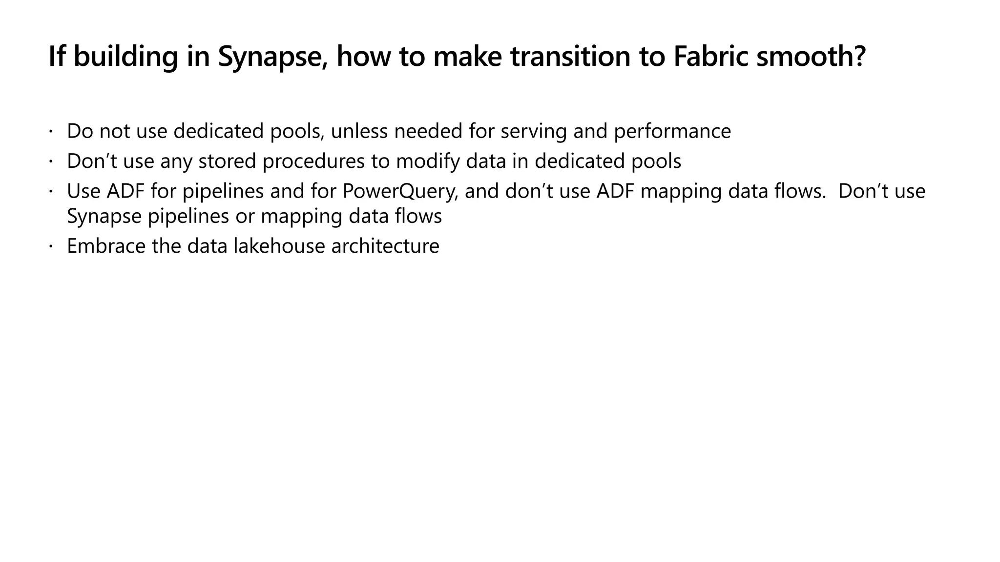 If building in Synapse, how to make transition to Fabric smooth?
 Do not use dedicated pools, unless needed for serving and performance
 Don’t use any stored procedures to modify data in dedicated pools
 Use ADF for pipelines and for PowerQuery, and don’t use ADF mapping data flows. Don’t use
Synapse pipelines or mapping data flows
 Embrace the data lakehouse architecture
 