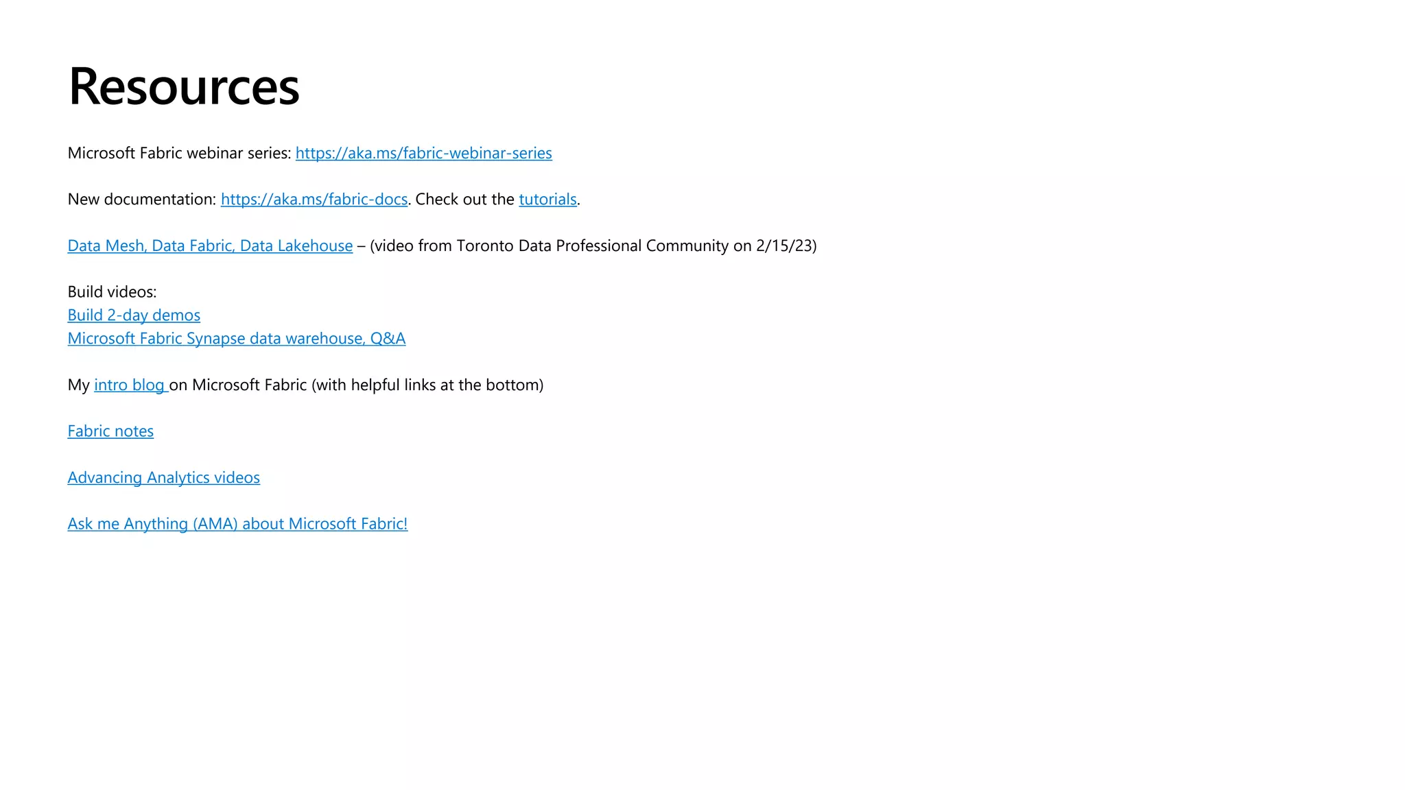 Resources
Microsoft Fabric webinar series: https://aka.ms/fabric-webinar-series
New documentation: https://aka.ms/fabric-docs. Check out the tutorials.
Data Mesh, Data Fabric, Data Lakehouse – (video from Toronto Data Professional Community on 2/15/23)
Build videos:
Build 2-day demos
Microsoft Fabric Synapse data warehouse, Q&A
My intro blog on Microsoft Fabric (with helpful links at the bottom)
Fabric notes
Advancing Analytics videos
Ask me Anything (AMA) about Microsoft Fabric!
 