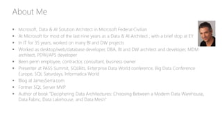 About Me
 Microsoft, Data & AI Solution Architect in Microsoft Federal Civilian
 At Microsoft for most of the last nine years as a Data & AI Architect , with a brief stop at EY
 In IT for 35 years, worked on many BI and DW projects
 Worked as desktop/web/database developer, DBA, BI and DW architect and developer, MDM
architect, PDW/APS developer
 Been perm employee, contractor, consultant, business owner
 Presenter at PASS Summit, SQLBits, Enterprise Data World conference, Big Data Conference
Europe, SQL Saturdays, Informatica World
 Blog at JamesSerra.com
 Former SQL Server MVP
 Author of book “Deciphering Data Architectures: Choosing Between a Modern Data Warehouse,
Data Fabric, Data Lakehouse, and Data Mesh”
 