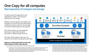 One Copy for all computes 4
Real separation of compute and storage
No matter which engine or item you use,
everyone contributes to building the same lake.
Engines are being optimized to work with
Delta Parquet as their native format
Compute powers the applications and
experiences in Fabric. The compute is
separate from the storage.
Multiple compute engines are available, and
all engines can access the same data without
needing to import or export it. You are able
to choose the right engine for the right job.
Non-Fabric engines can also read/write
to the same copy of data using the
ADLS APIs or added through shortcuts
Unified management and governance
Workspace A
Warehouse
Finance
Lakehouse
Customer
360
Workspace B
Lakehouse
Service
telemetry
Warehouse
Business
KPIs
Data
Factory
Synapse Data
Warehousing
Synapse Data
Engineering
Synapse Data
Science
Synapse Real
Time Analytics
Power BI
Data
Activator
T-SQL Spark
Analysis
services
KQL
 
