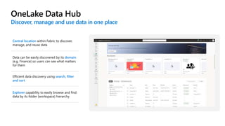 OneLake Data Hub
Discover, manage and use data in one place
Central location within Fabric to discover,
manage, and reuse data
Data can be easily discovered by its domain
(e.g. Finance) so users can see what matters
for them
Explorer capability to easily browse and find
data by its folder (workspace) hierarchy
Efficient data discovery using search, filter
and sort
 