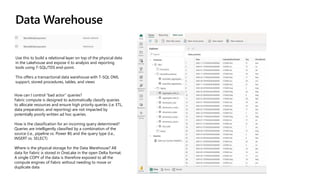 Data Warehouse
Use this to build a relational layer on top of the physical data
in the Lakehouse and expose it to analysis and reporting
tools using T-SQL/TDS end-point.
This offers a transactional data warehouse with T-SQL DML
support, stored procedures, tables, and views
How can I control “bad actor” queries?
Fabric compute is designed to automatically classify queries
to allocate resources and ensure high priority queries (i.e. ETL,
data preparation, and reporting) are not impacted by
potentially poorly written ad hoc queries.
How is the classification for an incoming query determined?
Queries are intelligently classified by a combination of the
source (i.e., pipeline vs. Power BI) and the query type (I.e.,
INSERT vs. SELECT)
Where is the physical storage for the Data Warehouse? All
data for Fabric is stored in OneLake in the open Delta format.
A single COPY of the data is therefore exposed to all the
compute engines of Fabric without needing to move or
duplicate data
 