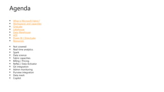 Agenda
 What is Microsoft Fabric?
 Workspaces and capacities
 OneLake
 Lakehouse
 Data Warehouse
 ADF
 Power BI / DirectLake
 Resources
 Not covered:
 Real-time analytics
 Spark
 Data science
 Fabric capacities
 Billing / Pricing
 Reflex / Data Activator
 Git integration
 Admin monitoring
 Purview integration
 Data mesh
 Copilot
 