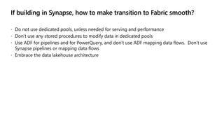 If building in Synapse, how to make transition to Fabric smooth?
 Do not use dedicated pools, unless needed for serving and performance
 Don’t use any stored procedures to modify data in dedicated pools
 Use ADF for pipelines and for PowerQuery, and don’t use ADF mapping data flows. Don’t use
Synapse pipelines or mapping data flows
 Embrace the data lakehouse architecture
 