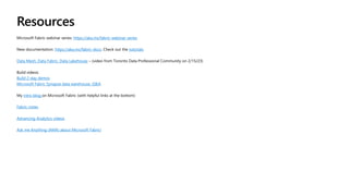Resources
Microsoft Fabric webinar series: https://aka.ms/fabric-webinar-series
New documentation: https://aka.ms/fabric-docs. Check out the tutorials.
Data Mesh, Data Fabric, Data Lakehouse – (video from Toronto Data Professional Community on 2/15/23)
Build videos:
Build 2-day demos
Microsoft Fabric Synapse data warehouse, Q&A
My intro blog on Microsoft Fabric (with helpful links at the bottom)
Fabric notes
Advancing Analytics videos
Ask me Anything (AMA) about Microsoft Fabric!
 
