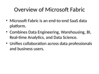 Overview of Microsoft Fabric
• Microsoft Fabric is an end-to-end SaaS data
platform.
• Combines Data Engineering, Warehousing, BI,
Real-time Analytics, and Data Science.
• Unifies collaboration across data professionals
and business users.
 
