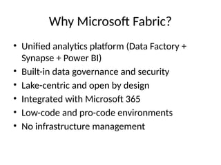 Why Microsoft Fabric?
• Unified analytics platform (Data Factory +
Synapse + Power BI)
• Built-in data governance and security
• Lake-centric and open by design
• Integrated with Microsoft 365
• Low-code and pro-code environments
• No infrastructure management
 