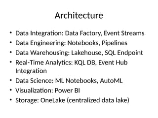 Architecture
• Data Integration: Data Factory, Event Streams
• Data Engineering: Notebooks, Pipelines
• Data Warehousing: Lakehouse, SQL Endpoint
• Real-Time Analytics: KQL DB, Event Hub
Integration
• Data Science: ML Notebooks, AutoML
• Visualization: Power BI
• Storage: OneLake (centralized data lake)
 
