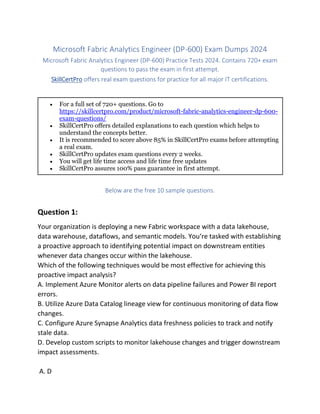 Microsoft Fabric Analytics Engineer (DP-600) Exam Dumps 2024
Microsoft Fabric Analytics Engineer (DP-600) Practice Tests 2024. Contains 720+ exam
questions to pass the exam in first attempt.
SkillCertPro offers real exam questions for practice for all major IT certifications.
 For a full set of 720+ questions. Go to
https://skillcertpro.com/product/microsoft-fabric-analytics-engineer-dp-600-
exam-questions/
 SkillCertPro offers detailed explanations to each question which helps to
understand the concepts better.
 It is recommended to score above 85% in SkillCertPro exams before attempting
a real exam.
 SkillCertPro updates exam questions every 2 weeks.
 You will get life time access and life time free updates
 SkillCertPro assures 100% pass guarantee in first attempt.
Below are the free 10 sample questions.
Question 1:
Your organization is deploying a new Fabric workspace with a data lakehouse,
data warehouse, dataflows, and semantic models. You‘re tasked with establishing
a proactive approach to identifying potential impact on downstream entities
whenever data changes occur within the lakehouse.
Which of the following techniques would be most effective for achieving this
proactive impact analysis?
A. Implement Azure Monitor alerts on data pipeline failures and Power BI report
errors.
B. Utilize Azure Data Catalog lineage view for continuous monitoring of data flow
changes.
C. Configure Azure Synapse Analytics data freshness policies to track and notify
stale data.
D. Develop custom scripts to monitor lakehouse changes and trigger downstream
impact assessments.
A. D
 
