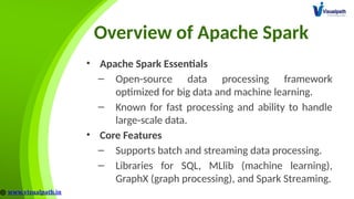 Overview of Apache Spark
• Apache Spark Essentials
– Open-source data processing framework
optimized for big data and machine learning.
– Known for fast processing and ability to handle
large-scale data.
• Core Features
– Supports batch and streaming data processing.
– Libraries for SQL, MLlib (machine learning),
GraphX (graph processing), and Spark Streaming.
 