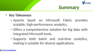 Summary
• Key Takeaways
– Apache Spark on Microsoft Fabric provides
scalable, high-performance analytics.
– Offers a comprehensive solution for big data with
integrated Microsoft tools.
– Supports both batch and real-time analytics,
making it suitable for diverse applications.
 