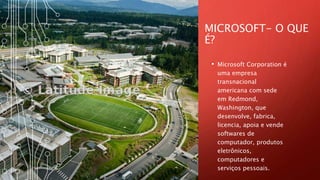 MICROSOFT- O QUE
É?
• Microsoft Corporation é
uma empresa
transnacional
americana com sede
em Redmond,
Washington, que
desenvolve, fabrica,
licencia, apoia e vende
softwares de
computador, produtos
eletrônicos,
computadores e
serviços pessoais.
 
