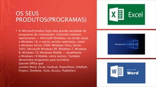 OS SEUS
PRODUTOS(PROGRAMAS)
• A Microsoft produz hoje uma grande variedade de
programas de computador, incluindo sistemas
operacionais — Microsoft Windows, na versão atual,
o Windows 10, e outras versões anteriores, como
o Windows Server 2008, Windows Vista, Server
2003, Microsoft Windows XP, Windows 7, Windows
8, Windows 10, Windows Mobile — atualmente
o Windows 10 Mobile, entre outros). Também
desenvolve programas para escritório
(pacote Office que
contém Word, Excel, Outlook, PowerPoint, InfoPath,
Project, OneNote, Visio, Access, Publisher).
 