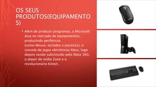 OS SEUS
PRODUTOS(EQUIPAMENTO
S)
• Além de produzir programas, a Microsoft
atua no mercado de equipamentos,
produzindo periféricos
(como Mouse, teclados e Joysticks), o
console de jogos eletrônicos Xbox, logo
depois sendo substituído pelo Xbox 360,
o player de mídia Zune e o
revolucionário Kinect.
 