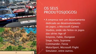 OS SEUS
PRODUTOS(JOGOS)
• A empresa tem um departamento
dedicado ao desenvolvimento
de jogos, a Microsoft Games
Studios, onde são feitos os jogos
das séries Age of
Empires, Fable, Dungeon
Siege, Halo, Supreme
Commander, Forza
MotorSport, Microsoft Flight
Simulator, entre outros.
 