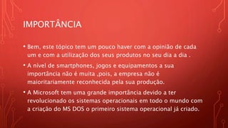 IMPORTÂNCIA
• Bem, este tópico tem um pouco haver com a opinião de cada
um e com a utilização dos seus produtos no seu dia a dia .
• A nível de smartphones, jogos e equipamentos a sua
importância não é muita ,pois, a empresa não é
maioritariamente reconhecida pela sua produção.
• A Microsoft tem uma grande importância devido a ter
revolucionado os sistemas operacionais em todo o mundo com
a criação do MS DOS o primeiro sistema operacional já criado.
 