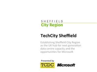 TechCity Sheﬃeld 
Establishing Sheﬃeld City Region  
as the UK hub for next genera:on  
data centre capacity and the 
opportuni:es for Microso> 

Presented by 
 