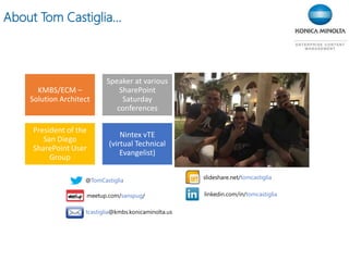 About Tom Castiglia…
KMBS/ECM –
Solution Architect
Speaker at various
SharePoint
Saturday
conferences
President of the
San Diego
SharePoint User
Group
Nintex vTE
(virtual Technical
Evangelist)
@TomCastiglia
linkedin.com/in/tomcastiglia
slideshare.net/tomcastiglia
tcastiglia@kmbs.konicaminolta.us
meetup.com/sanspug/
 