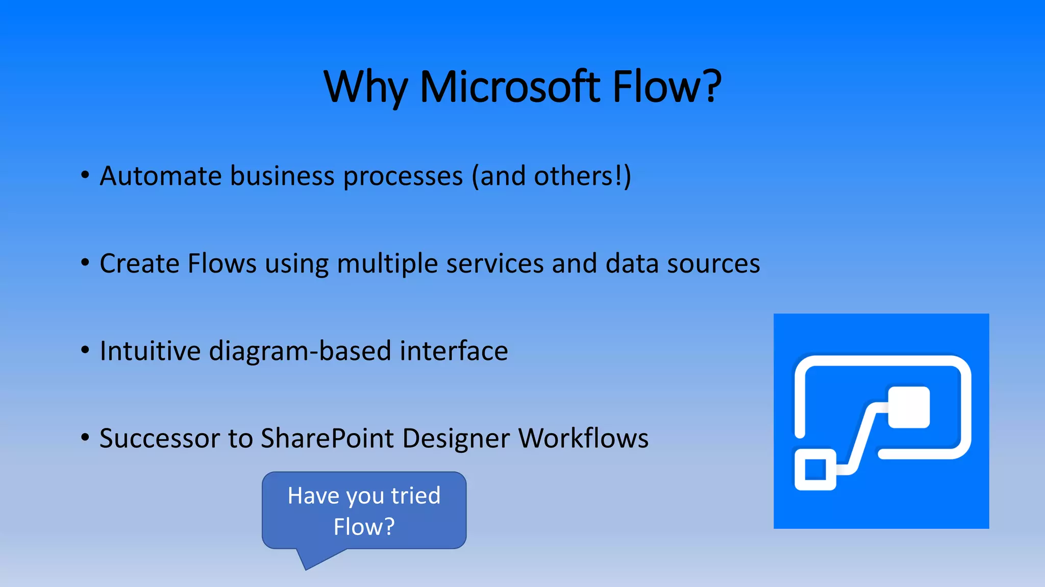 Why Microsoft Flow?
• Automate business processes (and others!)
• Create Flows using multiple services and data sources
• Intuitive diagram-based interface
• Successor to SharePoint Designer Workflows
Have you tried
Flow?
 