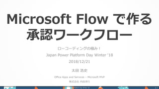 Microsoft Flow で作る
承認ワークフロー
ローコーディングの極み！
Japan Power Platform Day Winter ‘18
2018/12/21
太田 浩史
Office Apps and Services – Microsoft MVP
株式会社 内田洋行
Power Platform Day Winter ‘18 p. 1
 