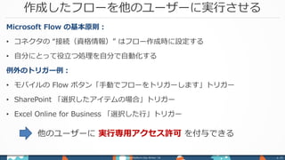 作成したフローを他のユーザーに実行させる
Power Platform Day Winter ‘18 p. 23
Microsoft Flow の基本原則：
• コネクタの “接続（資格情報）” はフロー作成時に設定する
• 自分にとって役立つ処理を自分で自動化する
例外のトリガー例：
• モバイルの Flow ボタン「手動でフローをトリガーします」トリガー
• SharePoint 「選択したアイテムの場合」トリガー
• Excel Online for Business 「選択した行」トリガー
他のユーザーに 実行専用アクセス許可 を付与できる
 