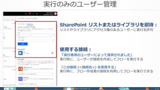 実行のみのユーザー管理
Power Platform Day Winter ‘18 p. 32
SharePoint リストまたはライブラリを招待：
リストやライブラリにアクセス権のあるユーザーに実行を許可
使用する接続：
「実行専用のユーザーによって提供されました」
実行時に、ユーザーが接続を作成してフローを実行する
「この接続 (<接続名>) を使用する」
実行時に、フロー作成者の接続を利用してフローを実行できる
 
