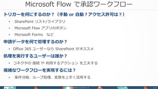 Microsoft Flow で承認ワークフロー
Power Platform Day Winter ‘18 p. 41
トリガーを何にするのか？（手動 or 自動？アクセス許可は？）
• SharePoint リスト/ライブラリ
• Microsoft Flow アプリのボタン
• Microsoft Forms など
申請データを何で管理するのか？
• Office 365 ユーザーなら SharePoint がオススメ
処理を実行するユーザーは誰か？
• コネクタの 接続 や 利用するアクション を工夫する
複雑なワークフローを実現するには？
• 条件分岐、ループ処理、変数を上手く活用する
 