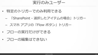 実行のみユーザー
• 特定のトリガーでのみ利用できる
– 「SharePoint - 選択したアイテムの場合」トリガー
– スマホ アプリの「Flow ボタン」トリガー
• フローの実行だけができる
• フローの編集はできない
LogicFlow-ja offline p. 29
 
