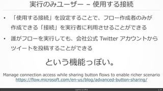 実行のみユーザー – 使用する接続
LogicFlow-ja offline p. 38
• 「使用する接続」を設定することで、フロー作成者のみが
作成できる「接続」を実行者に利用させることができる
• 誰がフローを実行しても、会社公式 Twitter アカウントから
ツイートを投稿することができる
という機能っぽい。
Manage connection access while sharing button flows to enable richer scenario
https://flow.microsoft.com/en-us/blog/advanced-button-sharing/
 