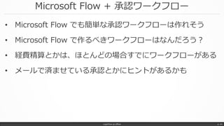 Microsoft Flow + 承認ワークフロー
• Microsoft Flow でも簡単な承認ワークフローは作れそう
• Microsoft Flow で作るべきワークフローはなんだろう？
• 経費精算とかは、ほとんどの場合すでにワークフローがある
• メールで済ませている承認とかにヒントがあるかも
LogicFlow-ja offline p. 44
 