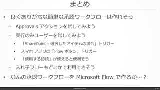 まとめ
• 良くありがちな簡単な承認ワークフローは作れそう
– Approvals アクションを試してみよう
– 実行のみユーザーを試してみよう
• 「SharePoint - 選択したアイテムの場合」トリガー
• スマホ アプリの「Flow ボタン」トリガー
• 「使用する接続」が使えると便利そう
– 入れ子フローもどこかで利用できそう
• なんの承認ワークフローを Microsoft Flow で作るか…？
LogicFlow-ja offline p. 46
 
