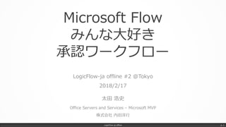 Microsoft Flow
みんな大好き
承認ワークフロー
LogicFlow-ja offline #2 @Tokyo
2018/2/17
太田 浩史
Office Servers and Services – Microsoft MVP
株式会社 内田洋行
LogicFlow-ja offline p. 1
 