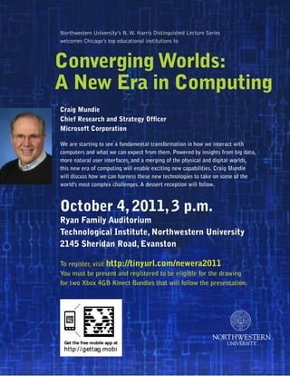 Northwestern University’s N. W. Harris Distinguished Lecture Series
welcomes Chicago’s top educational institutions to



Converging Worlds:
A New Era in Computing
Craig Mundie
Chief Research and Strategy Officer
Microsoft Corporation

We are starting to see a fundamental transformation in how we interact with
computers and what we can expect from them. Powered by insights from big data,
more natural user interfaces, and a merging of the physical and digital worlds,
this new era of computing will enable exciting new capabilities. Craig Mundie
will discuss how we can harness these new technologies to take on some of the
world’s most complex challenges. A dessert reception will follow.



October 4, 2011, 3 p.m.
Ryan Family Auditorium
Technological Institute, Northwestern University
2145 Sheridan Road, Evanston

To register, visit http://tinyurl.com/newera2011
You must be present and registered to be eligible for the drawing
for two Xbox 4GB Kinect Bundles that will follow the presentation.
 