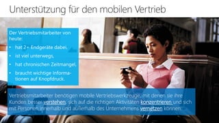 Vertriebsmitarbeiter benötigen mobile Vertriebswerkzeuge, mit denen sie ihre
Kunden besser verstehen, sich auf die richtigen Aktivitäten konzentrieren und sich
mit Personen innerhalb und außerhalb des Unternehmens vernetzen können.

 