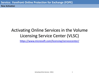 Service: Forefront Online Protection for Exchange (FOPE)
New Activation




          Activating Online Services in the Volume
               Licensing Service Center (VLSC)
                 https://www.microsoft.com/licensing/servicecenter/




                             Activating Online Services - MVLS   1
 