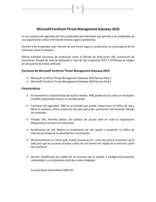 1




             Microsoft Forefront Threat Management Gateway 2010
Es una solución de seguridad de red y protección para Windows que permite a los empleados de
una organización utilizar Internet de manera segura y productiva.

Permite a los empleados usar Internet de una forma segura y productiva, sin preocuparse de las
amenazas como el malware.

Ofrece múltiples funciones de protección como el filtrado de direcciones URL, prevención de
intrusiones, firewall de nivel de aplicación y nivel de red, inspección HTTP Y HTTPS,que se integra
en una puerta de enlace unificada.

Versiones de Microsoft Forefront Threat Management Gateway 2010

     Microsoft Forefront Threat Management Gateway 2010 Service Pack 1
     Microsoft Forefront Threat Management Gateway 2010 Service Pack 2

Características

     Enrutamiento y características de acceso remoto: TMG puede actuar como un enrutador,
      unaVPN (red privada virtual), un servidor proxy.

     Funciones de seguridad: TMG es un firewall que puede inspeccionar el tráfico de red y
      filtrar el malware, ofrece protección de capa aplicación, protección anti-malware, filtrado
      de contenido.

     Filtrado URL: Permite aplicar una política de acceso web en toda la organización
      bloqueando el acceso a los sitios web.

     Rendimiento de red: Mejora el rendimiento de red, ayuda a comprimir el tráfico de
      internet para mejorar la velocidad de comunicación.

     Almacenamiento en cache web: Puede almacenar en caché de acceso contenidos de la
      web para que los usuarios accedan a ellos de una forma más rápida de la memoria caché
      de la red local.


     Gestión simplificada por medio de los wizards que le ayudan a configurarlo,unservicio
      centralizado y un sistema de envió de e-mails integrado.


        Características de Forefront TMG SP1:
 