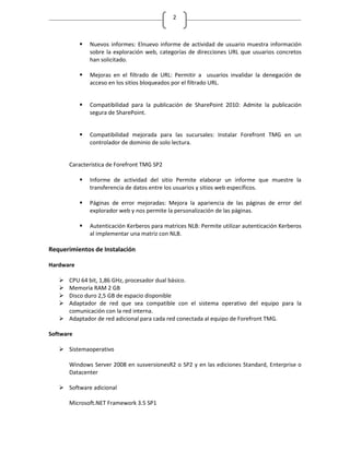 2



              Nuevos informes: Elnuevo informe de actividad de usuario muestra información
               sobre la exploración web, categorías de direcciones URL que usuarios concretos
               han solicitado.

              Mejoras en el filtrado de URL: Permitir a usuarios invalidar la denegación de
               acceso en los sitios bloqueados por el filtrado URL.


              Compatibilidad para la publicación de SharePoint 2010: Admite la publicación
               segura de SharePoint.


              Compatibilidad mejorada para las sucursales: Instalar Forefront TMG en un
               controlador de dominio de solo lectura.


       Característica de Forefront TMG SP2

              Informe de actividad del sitio Permite elaborar un informe que muestre la
               transferencia de datos entre los usuarios y sitios web específicos.

              Páginas de error mejoradas: Mejora la apariencia de las páginas de error del
               explorador web y nos permite la personalización de las páginas.

              Autenticación Kerberos para matrices NLB: Permite utilizar autenticación Kerberos
               al implementar una matriz con NLB.

Requerimientos de Instalación

Hardware

    CPU 64 bit, 1,86 GHz, procesador dual básico.
    Memoria RAM 2 GB
    Disco duro 2,5 GB de espacio disponible
    Adaptador de red que sea compatible con el sistema operativo del equipo para la
     comunicación con la red interna.
    Adaptador de red adicional para cada red conectada al equipo de Forefront TMG.

Software

    Sistemaoperativo

       Windows Server 2008 en susversionesR2 o SP2 y en las ediciones Standard, Enterprise o
       Datacenter

    Software adicional

       Microsoft.NET Framework 3.5 SP1
 