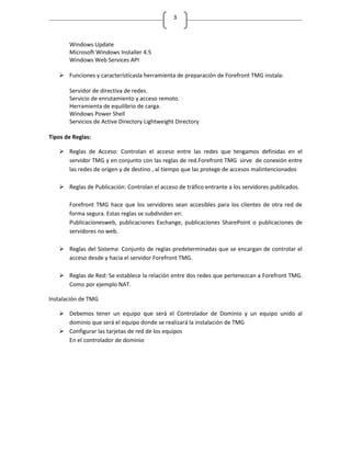 3



       Windows Update
       Microsoft Windows Installer 4.5
       Windows Web Services API

    Funciones y característicasla herramienta de preparación de Forefront TMG instala:

       Servidor de directiva de redes.
       Servicio de enrutamiento y acceso remoto.
       Herramienta de equilibrio de carga.
       Windows Power Shell
       Servicios de Active Directory Lightweight Directory

Tipos de Reglas:

    Reglas de Acceso: Controlan el acceso entre las redes que tengamos definidas en el
     servidor TMG y en conjunto con las reglas de red.Forefront TMG sirve de conexión entre
     las redes de origen y de destino , al tiempo que las protege de accesos malintencionados

    Reglas de Publicación: Controlan el acceso de tráfico entrante a los servidores publicados.

       Forefront TMG hace que los servidores sean accesibles para los clientes de otra red de
       forma segura. Estas reglas se subdividen en:
       Publicacionesweb, publicaciones Exchange, publicaciones SharePoint o publicaciones de
       servidores no web.

    Reglas del Sistema: Conjunto de reglas predeterminadas que se encargan de controlar el
     acceso desde y hacia el servidor Forefront TMG.

    Reglas de Red: Se establece la relación entre dos redes que pertenezcan a Forefront TMG.
     Como por ejemplo NAT.

Instalación de TMG

    Debemos tener un equipo que será el Controlador de Dominio y un equipo unido al
     dominio que será el equipo donde se realizará la instalación de TMG
    Configurar las tarjetas de red de los equipos
     En el controlador de dominio
 
