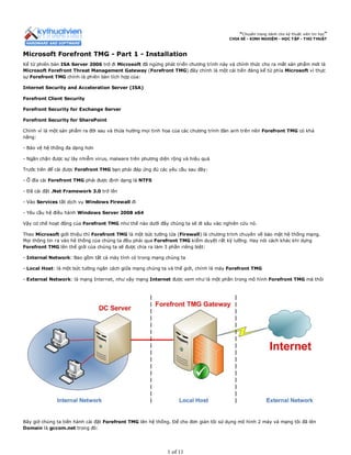“Chuyên trang dành cho kỹ thuật viên tin học”
CHIA SẺ - KINH NGHIỆM - HỌC TẬP - THỦ THUẬT
Microsoft Forefront TMG - Part 1 - Installation
Kể từ phiên bản ISA Server 2006 trở đi Microsoft đã ngừng phát triển chương trình này và chính thức cho ra mắt sản phẩm mới là
Microsoft Forefront Threat Management Gateway (Forefront TMG) đây chính là một cải tiến đáng kể từ phía Microsoft vì thực
sự Forefront TMG chính là phiên bản tích hợp của:
Internet Security and Acceleration Server (ISA)
Forefront Client Security
Forefront Security for Exchange Server
Forefront Security for SharePoint
Chính vì là một sản phẩm ra đời sau và thừa hưởng mọi tinh hoa của các chương trình đàn anh trên nên Forefront TMG có khả
năng:
- Bảo vệ hệ thống đa dạng hơn
- Ngăn chặn được sự lây nhiễm virus, malware trên phương diện rộng và hiệu quả
Trước tiên để cài được Forefront TMG bạn phải đáp ứng đủ các yêu cầu sau đây:
- Ổ đĩa cài Forefront TMG phải được định dạng là NTFS
- Đã cài đặt .Net Framework 3.0 trở lên
- Vào Services tắt dịch vụ Windows Firewall đi
- Yêu cầu hệ điều hành Windows Server 2008 x64
Vậy cơ chế hoạt động của Forefront TMG như thế nào dưới đây chúng ta sẽ đi sâu vào nghiên cứu nó.
Theo Microsoft giới thiệu thì Forefront TMG là một bức tường lửa (Firewall) là chương trình chuyên về bảo mật hệ thống mạng.
Mọi thông tin ra vào hệ thống của chúng ta đều phải qua Forefront TMG kiểm duyệt rất kỹ lưỡng. Hay nói cách khác khi dựng
Forefront TMG lên thế giới của chúng ta sẽ được chia ra làm 3 phần riêng biệt:
- Internal Network: Bao gồm tất cả máy tính có trong mạng chúng ta
- Local Host: là một bức tường ngăn cách giữa mạng chúng ta và thế giới, chính là máy Forefront TMG
- External Network: là mạng Internet, như vậy mạng Internet được xem như là một phần trong mô hình Forefront TMG mà thôi
Bây giờ chúng ta tiến hành cài đặt Forefront TMG lên hệ thống. Để cho đơn giản tôi sử dụng mô hình 2 máy và mạng tôi đã lên
Domain là gccom.net trong đó:
1 of 11
 
