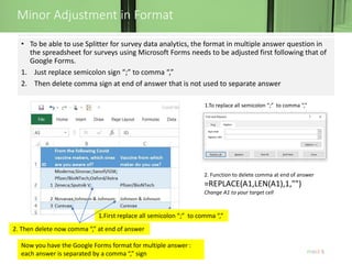 Minor Adjustment in Format
5
• To be able to use Splitter for survey data analytics, the format in multiple answer question in
the spreadsheet for surveys using Microsoft Forms needs to be adjusted first following that of
Google Forms.
1. Just replace semicolon sign “;” to comma “,”
2. Then delete comma sign at end of answer that is not used to separate answer
2. Then delete now comma “,” at end of answer
1.First replace all semicolon “;” to comma “,”
Now you have the Google Forms format for multiple answer :
each answer is separated by a comma “,” sign
1.To replace all semicolon “;” to comma “,”
2. Function to delete comma at end of answer
=REPLACE(A1,LEN(A1),1,"")
Change A1 to your target cell
 