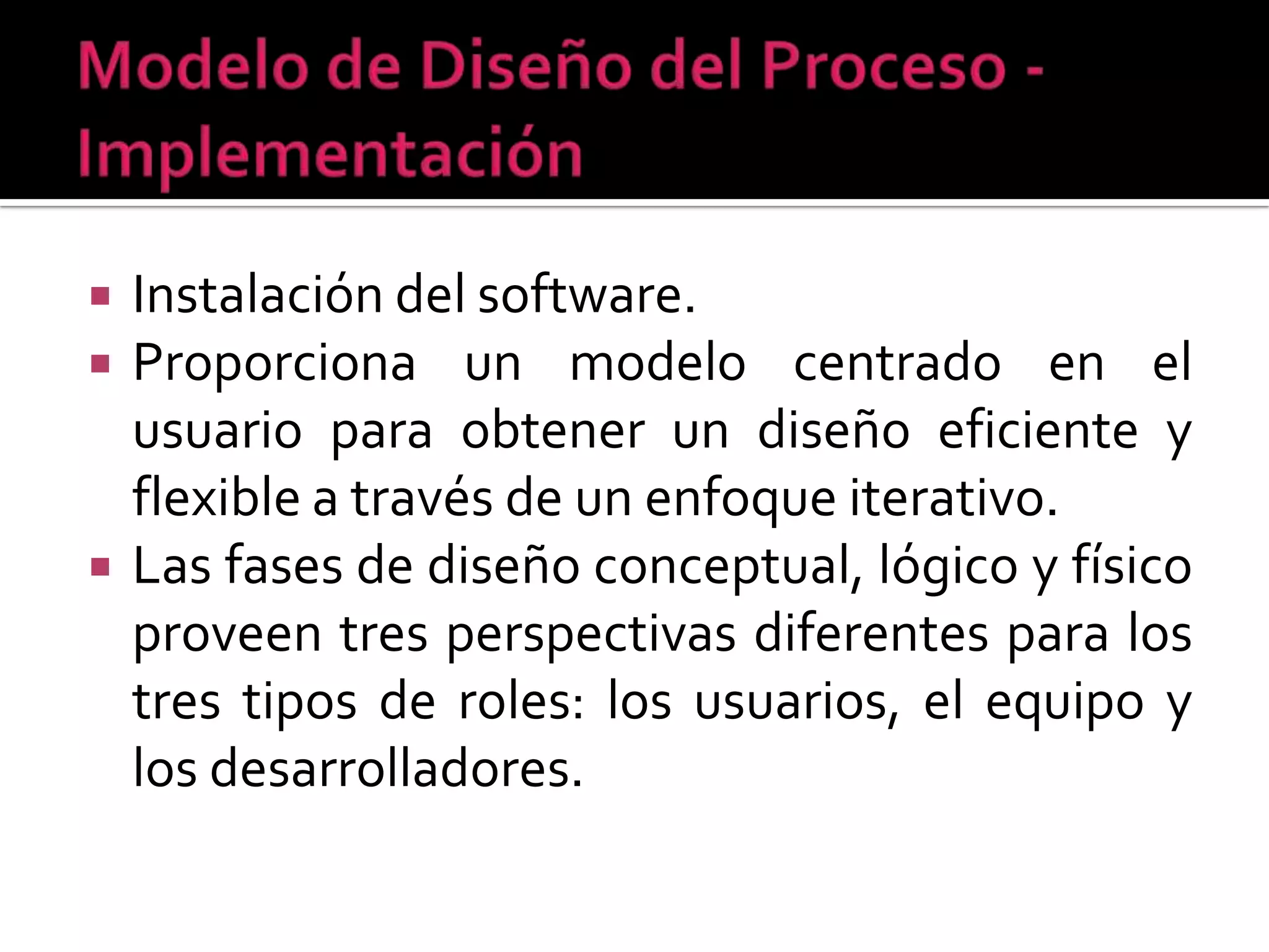    Instalación del software.
   Proporciona un modelo centrado en el
    usuario para obtener un diseño eficiente y
    flexible a través de un enfoque iterativo.
   Las fases de diseño conceptual, lógico y físico
    proveen tres perspectivas diferentes para los
    tres tipos de roles: los usuarios, el equipo y
    los desarrolladores.
 