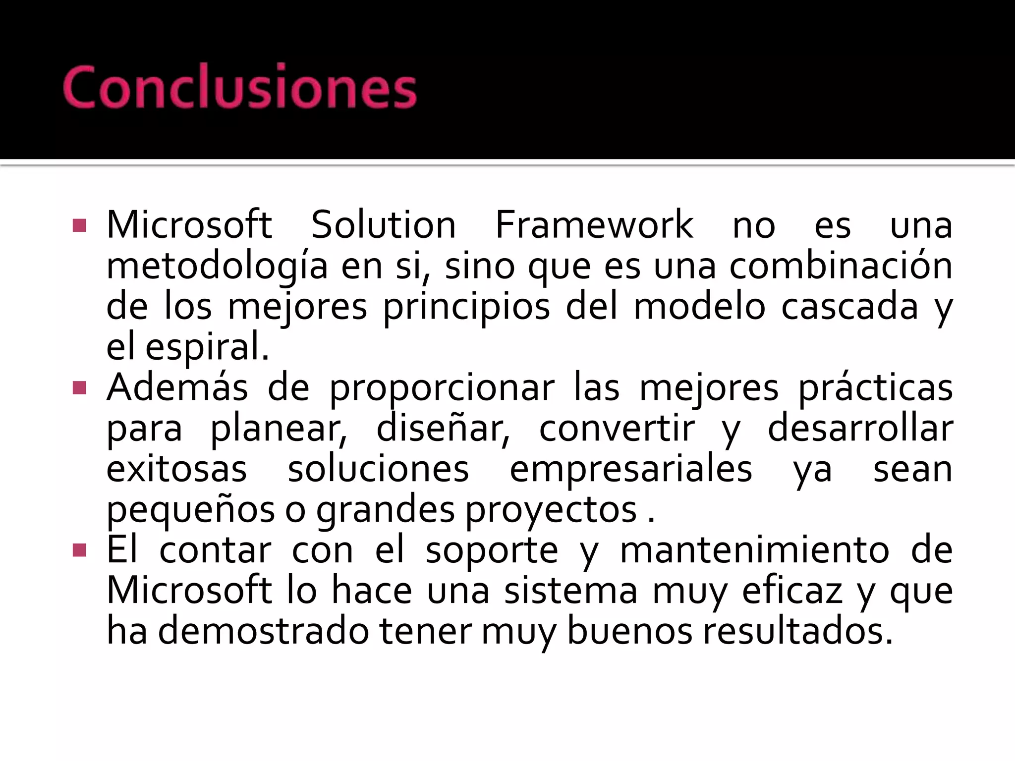    Microsoft Solution Framework no es una
    metodología en si, sino que es una combinación
    de los mejores principios del modelo cascada y
    el espiral.
   Además de proporcionar las mejores prácticas
    para planear, diseñar, convertir y desarrollar
    exitosas soluciones empresariales ya sean
    pequeños o grandes proyectos .
   El contar con el soporte y mantenimiento de
    Microsoft lo hace una sistema muy eficaz y que
    ha demostrado tener muy buenos resultados.
 
