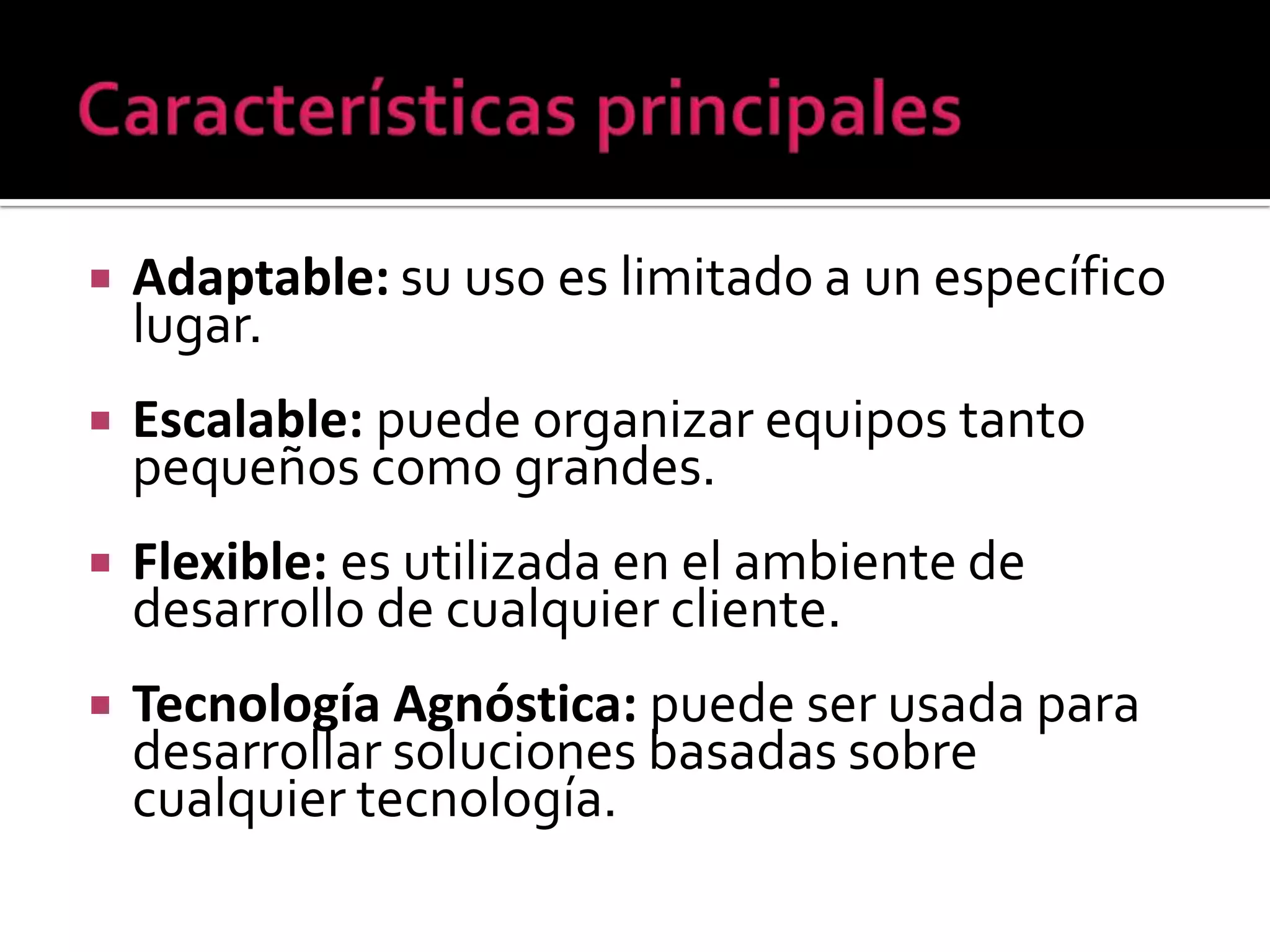    Adaptable: su uso es limitado a un específico
    lugar.
   Escalable: puede organizar equipos tanto
    pequeños como grandes.
   Flexible: es utilizada en el ambiente de
    desarrollo de cualquier cliente.
   Tecnología Agnóstica: puede ser usada para
    desarrollar soluciones basadas sobre
    cualquier tecnología.
 
