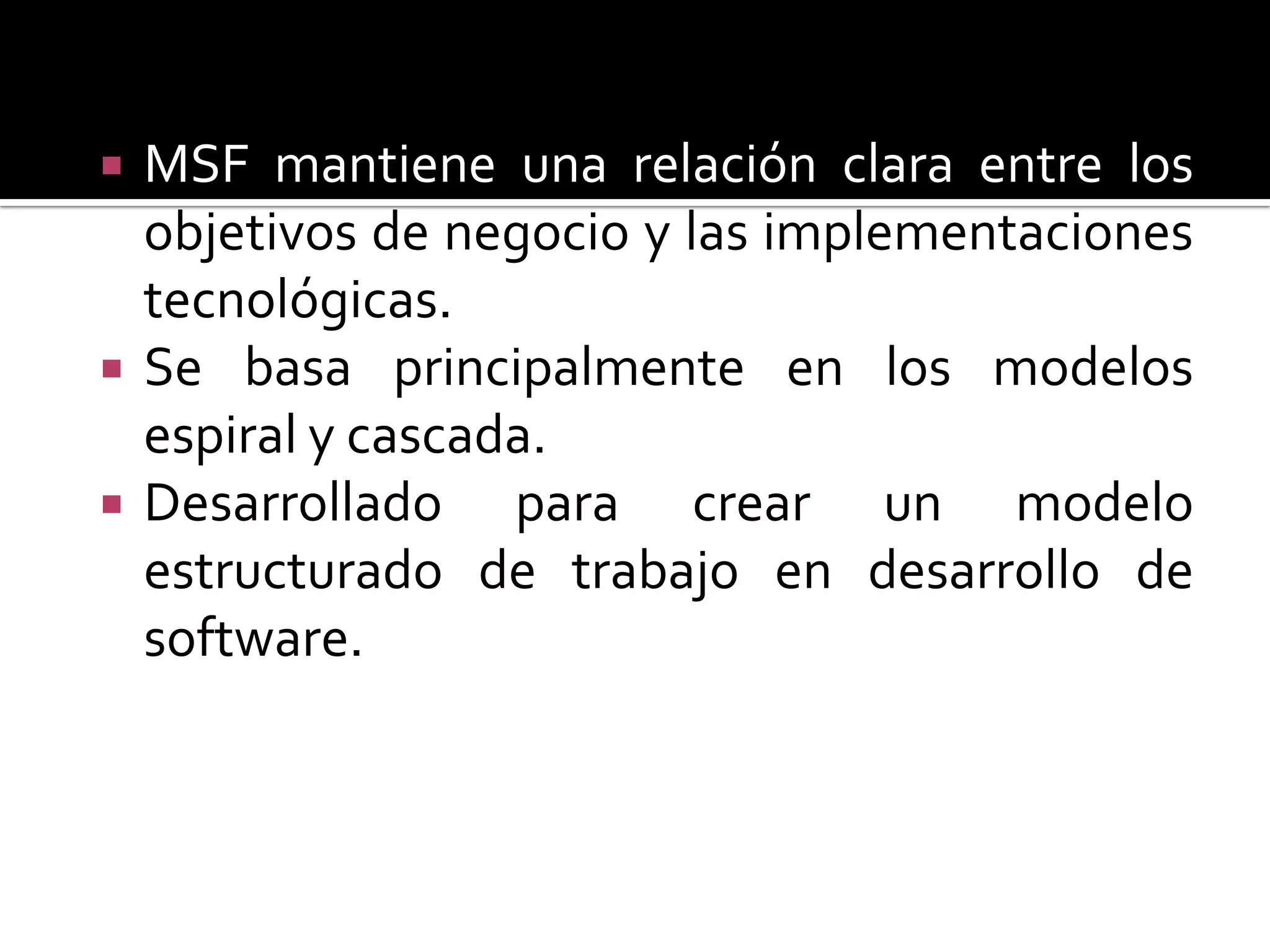    MSF mantiene una relación clara entre los
    objetivos de negocio y las implementaciones
    tecnológicas.
   Se basa principalmente en los modelos
    espiral y cascada.
   Desarrollado para crear un modelo
    estructurado de trabajo en desarrollo de
    software.
 