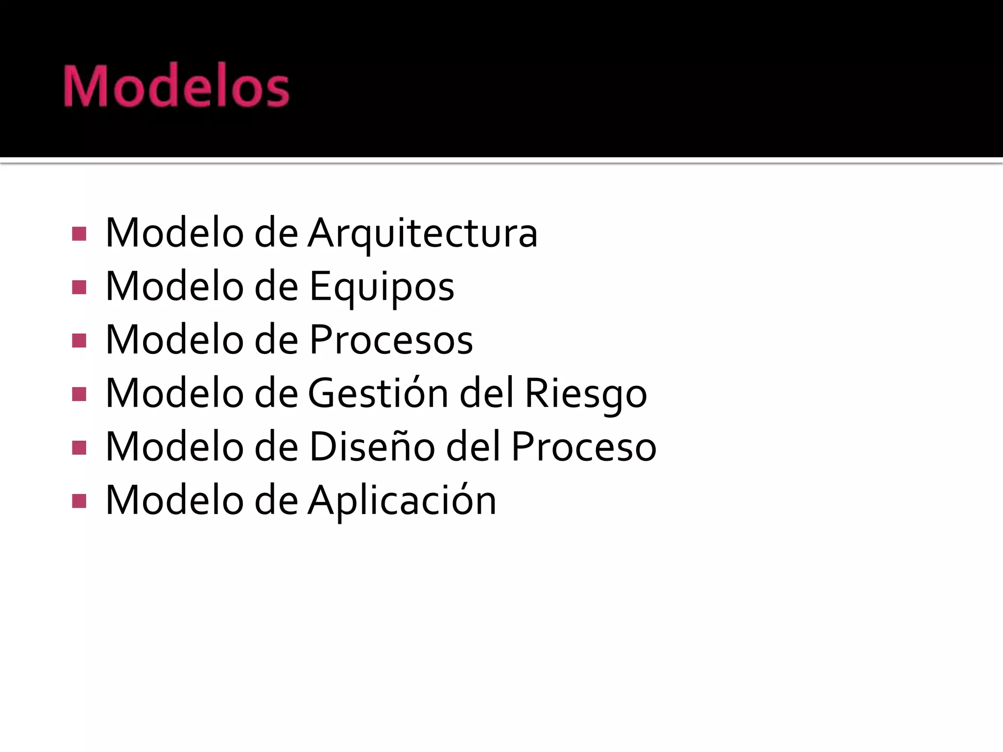    Modelo de Arquitectura
   Modelo de Equipos
   Modelo de Procesos
   Modelo de Gestión del Riesgo
   Modelo de Diseño del Proceso
   Modelo de Aplicación
 