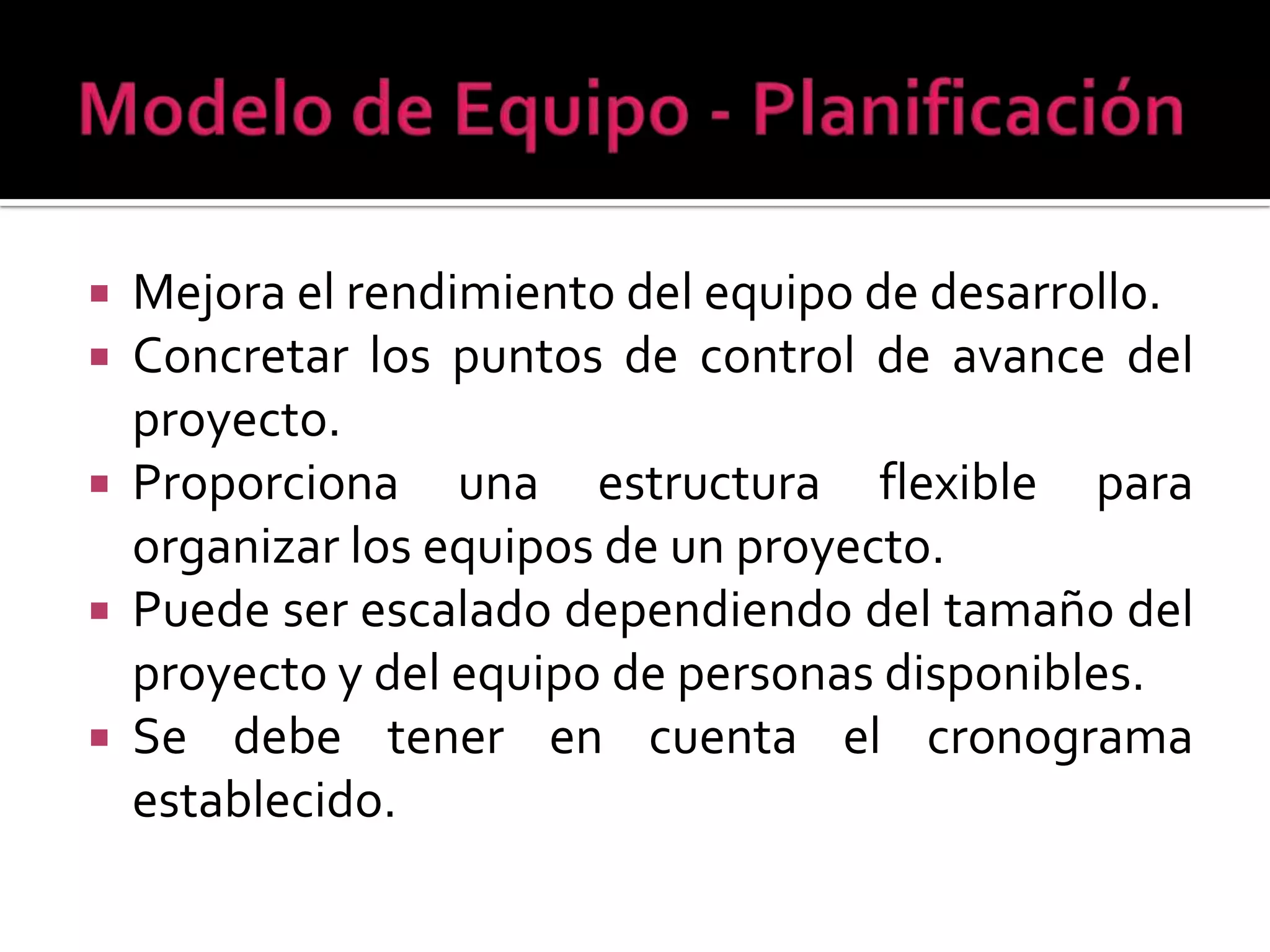  Mejora el rendimiento del equipo de desarrollo.
 Concretar los puntos de control de avance del
  proyecto.
 Proporciona una estructura flexible para
  organizar los equipos de un proyecto.
 Puede ser escalado dependiendo del tamaño del
  proyecto y del equipo de personas disponibles.
 Se debe tener en cuenta el cronograma
  establecido.
 