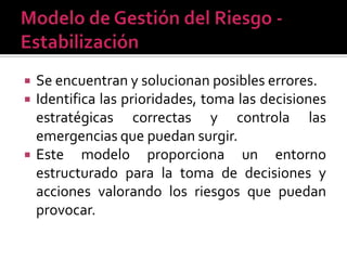    Se encuentran y solucionan posibles errores.
   Identifica las prioridades, toma las decisiones
    estratégicas correctas y controla las
    emergencias que puedan surgir.
   Este modelo proporciona un entorno
    estructurado para la toma de decisiones y
    acciones valorando los riesgos que puedan
    provocar.
 