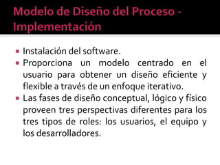    Instalación del software.
   Proporciona un modelo centrado en el
    usuario para obtener un diseño eficiente y
    flexible a través de un enfoque iterativo.
   Las fases de diseño conceptual, lógico y físico
    proveen tres perspectivas diferentes para los
    tres tipos de roles: los usuarios, el equipo y
    los desarrolladores.
 