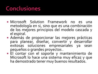    Microsoft Solution Framework no es una
    metodología en si, sino que es una combinación
    de los mejores principios del modelo cascada y
    el espiral.
   Además de proporcionar las mejores prácticas
    para planear, diseñar, convertir y desarrollar
    exitosas soluciones empresariales ya sean
    pequeños o grandes proyectos .
   El contar con el soporte y mantenimiento de
    Microsoft lo hace una sistema muy eficaz y que
    ha demostrado tener muy buenos resultados.
 
